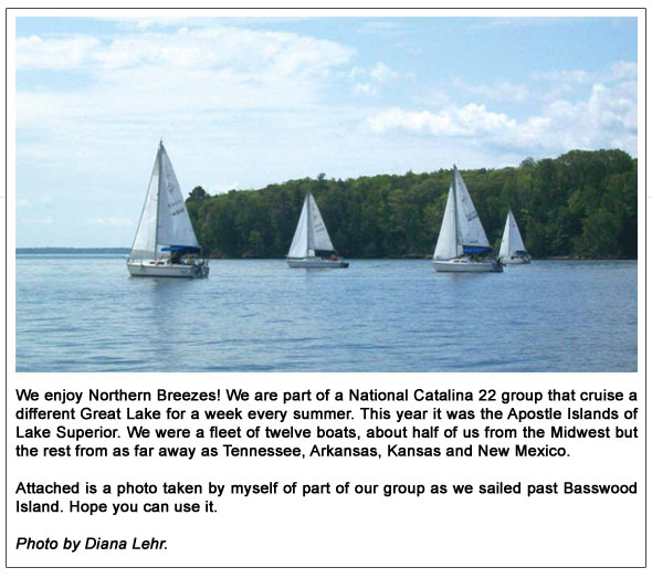 We enjoy Northern Breezes! We are part of a National Catalina 22 group that cruise a different Great Lake for a week every summer. This year it was the Apostle Islands of Lake Superior. We were a fleet of twelve boats, about half of us from the Midwest but the rest from as far away as Tennessee, Arkansas, Kansas and New Mexico. Attached is a photo taken by myself of part of our group as we sailed past Basswood Island. Hope
you can use it. Photo by Diana Lehr.