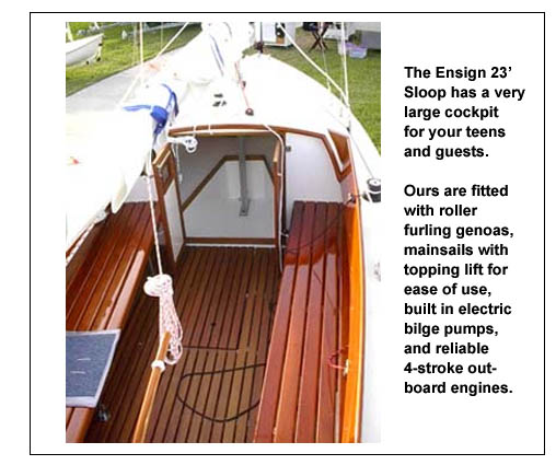 The Ensign cockpit is large and roomy for several young folks to sail and have fun. Our Ensigns are equipped with roller furling genoas and mainsails with topping lifts for ease of sailing.